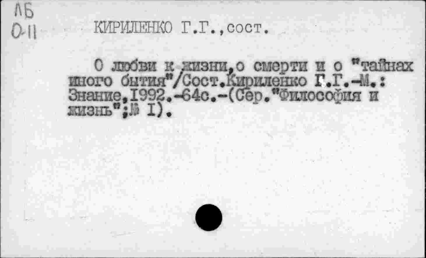 ﻿ЛБ
ОН КИРИЛЕНКО Г.Г.,сост.
О любви к лизни, о смерти и о "тайнах иного бнтия"/Сост.&филенко Г.Г.-М.: Знание, 1992.-в4с.-(Сер."Философия и жизнь";}« I).